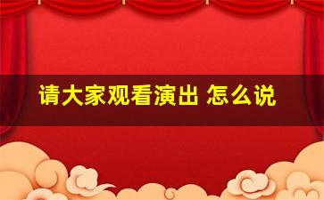 请大家观看演出 怎么说